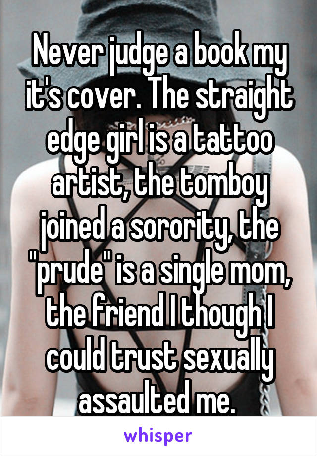 Never judge a book my it's cover. The straight edge girl is a tattoo artist, the tomboy joined a sorority, the "prude" is a single mom, the friend I though I could trust sexually assaulted me. 