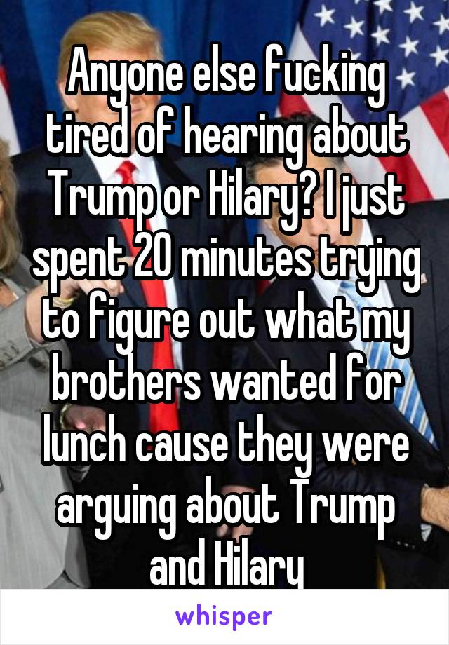 Anyone else fucking tired of hearing about Trump or Hilary? I just spent 20 minutes trying to figure out what my brothers wanted for lunch cause they were arguing about Trump and Hilary