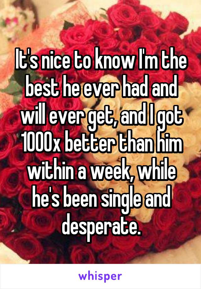 It's nice to know I'm the best he ever had and will ever get, and I got 1000x better than him within a week, while he's been single and desperate.