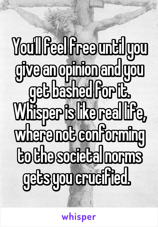 You'll feel free until you give an opinion and you get bashed for it. Whisper is like real life, where not conforming to the societal norms gets you crucified.  