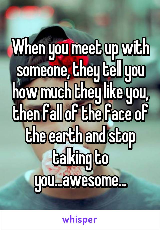 When you meet up with someone, they tell you how much they like you, then fall of the face of the earth and stop talking to you...awesome...