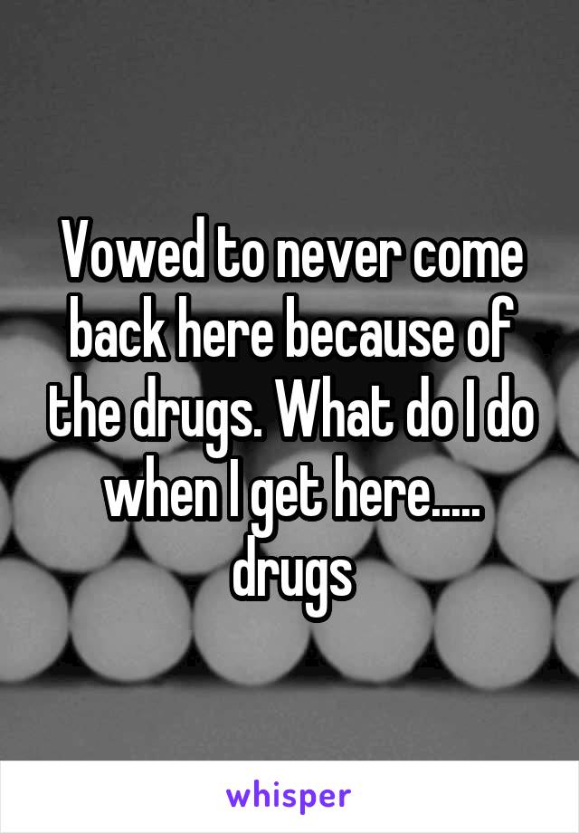 Vowed to never come back here because of the drugs. What do I do when I get here..... drugs