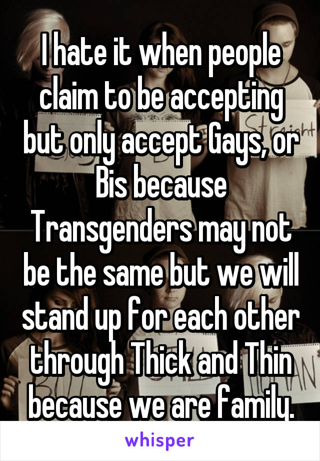 I hate it when people claim to be accepting but only accept Gays, or Bis because Transgenders may not be the same but we will stand up for each other through Thick and Thin because we are family.