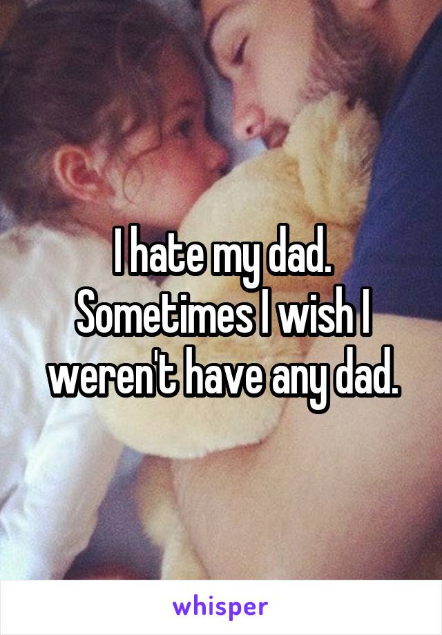 I hate my dad. Sometimes I wish I weren't have any dad.