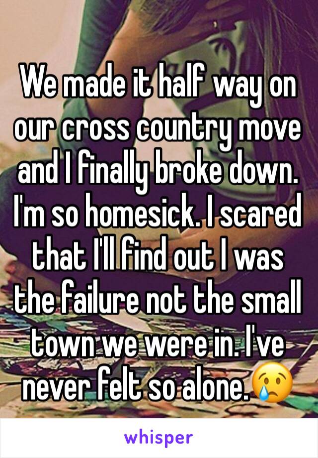 We made it half way on our cross country move and I finally broke down. I'm so homesick. I scared that I'll find out I was the failure not the small town we were in. I've never felt so alone.😢