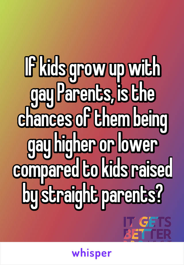 If kids grow up with gay Parents, is the chances of them being gay higher or lower compared to kids raised by straight parents?