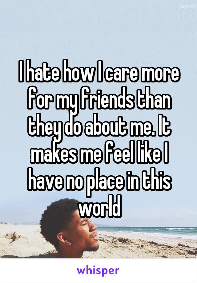 I hate how I care more for my friends than they do about me. It makes me feel like I have no place in this world