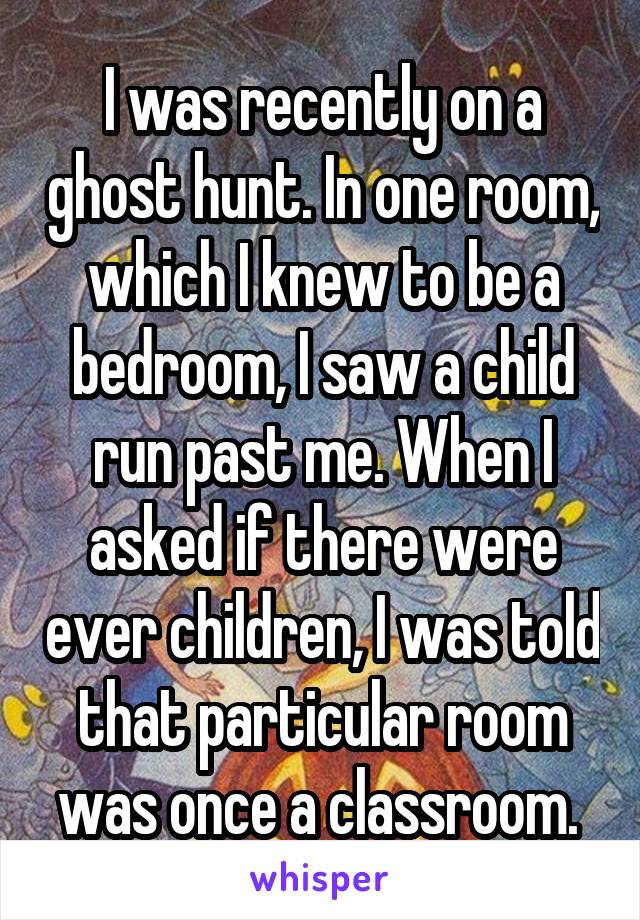 I was recently on a ghost hunt. In one room, which I knew to be a bedroom, I saw a child run past me. When I asked if there were ever children, I was told that particular room was once a classroom. 