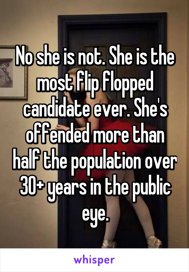 No she is not. She is the most flip flopped candidate ever. She's offended more than half the population over 30+ years in the public eye.