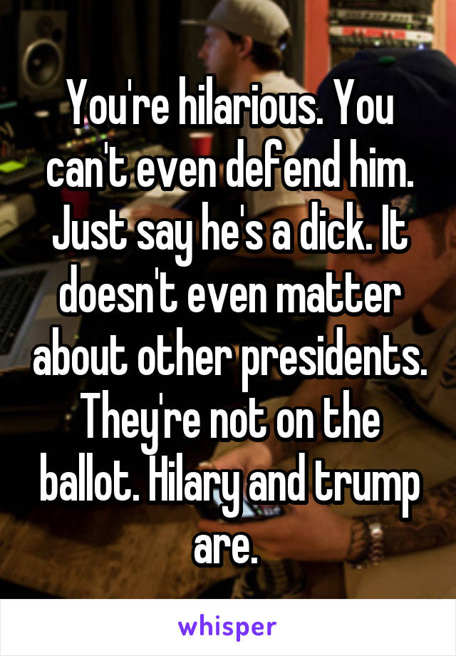 You're hilarious. You can't even defend him. Just say he's a dick. It doesn't even matter about other presidents. They're not on the ballot. Hilary and trump are. 