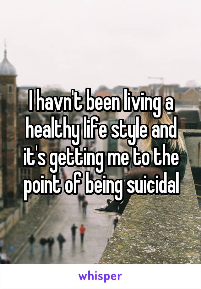 I havn't been living a healthy life style and it's getting me to the point of being suicidal