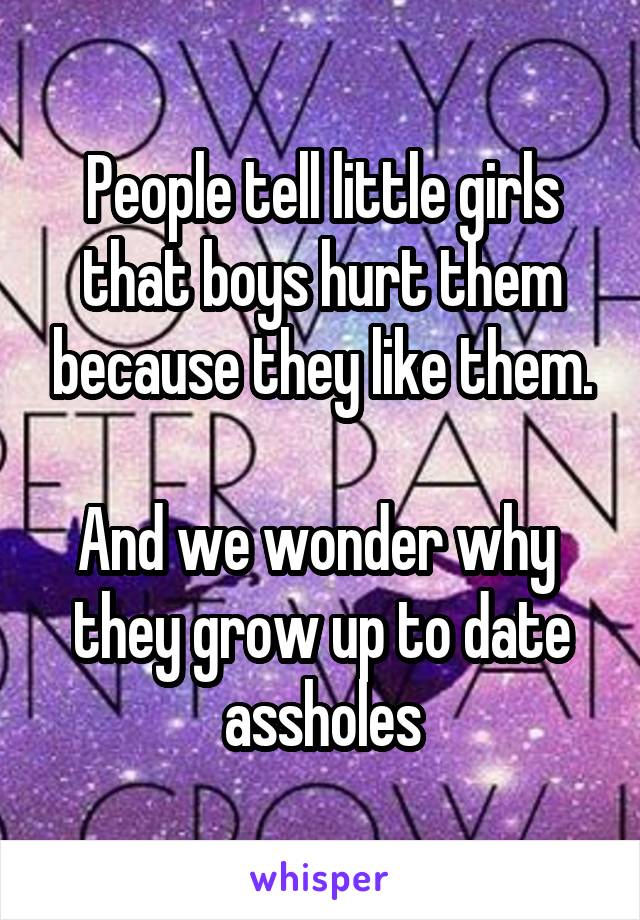 People tell little girls that boys hurt them because they like them.

And we wonder why  they grow up to date assholes