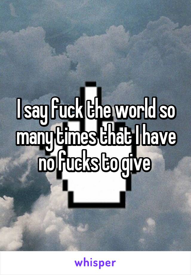 I say fuck the world so many times that I have no fucks to give 