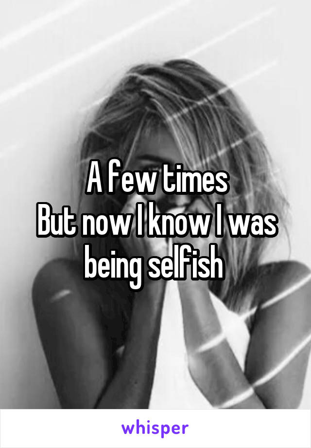 A few times
But now I know I was being selfish 