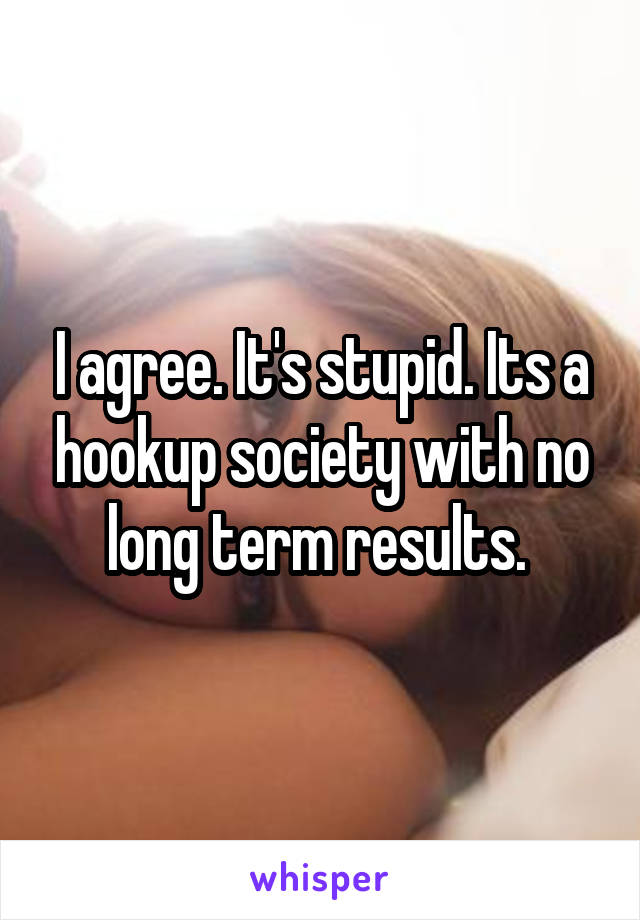 I agree. It's stupid. Its a hookup society with no long term results. 