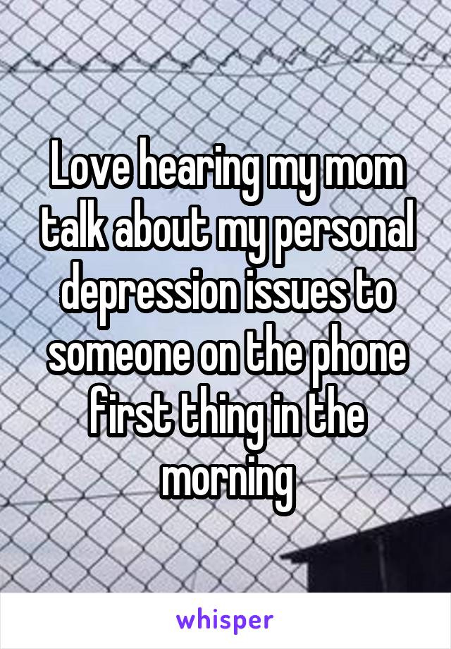 Love hearing my mom talk about my personal depression issues to someone on the phone first thing in the morning