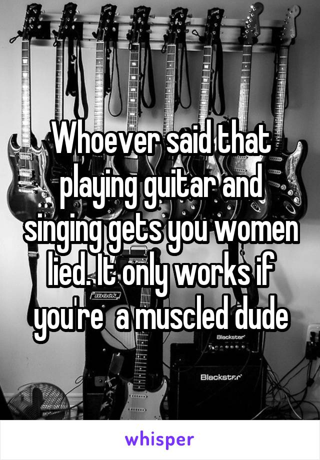Whoever said that playing guitar and singing gets you women lied. It only works if you're  a muscled dude