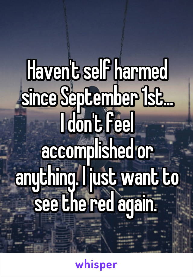 Haven't self harmed since September 1st...
I don't feel accomplished or anything. I just want to see the red again. 
