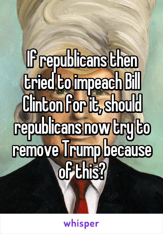 If republicans then tried to impeach Bill Clinton for it, should republicans now try to remove Trump because of this?