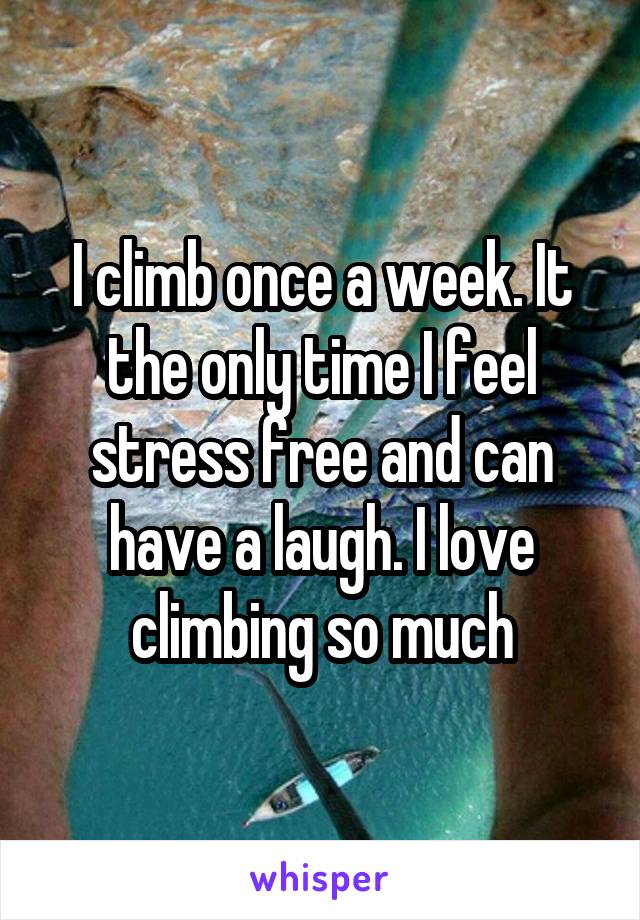 I climb once a week. It the only time I feel stress free and can have a laugh. I love climbing so much