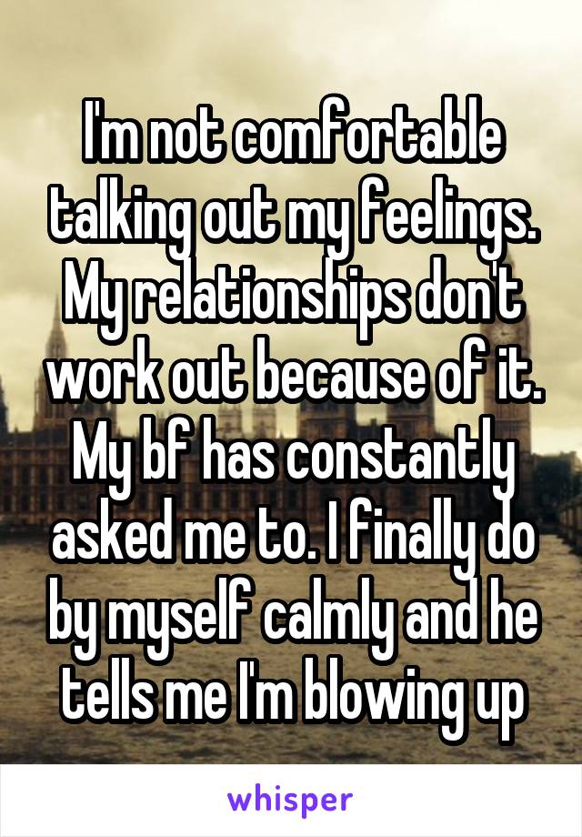 I'm not comfortable talking out my feelings. My relationships don't work out because of it. My bf has constantly asked me to. I finally do by myself calmly and he tells me I'm blowing up