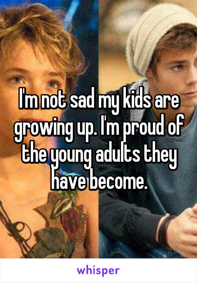 I'm not sad my kids are growing up. I'm proud of the young adults they have become.