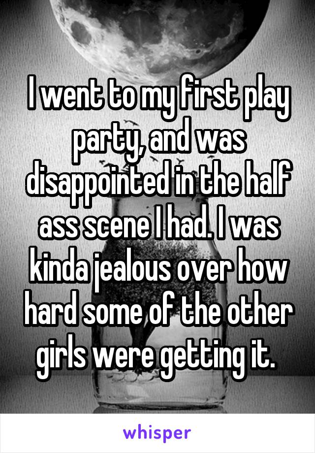 I went to my first play party, and was disappointed in the half ass scene I had. I was kinda jealous over how hard some of the other girls were getting it. 