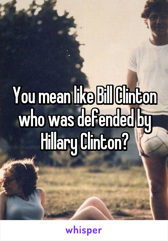 You mean like Bill Clinton who was defended by Hillary Clinton?