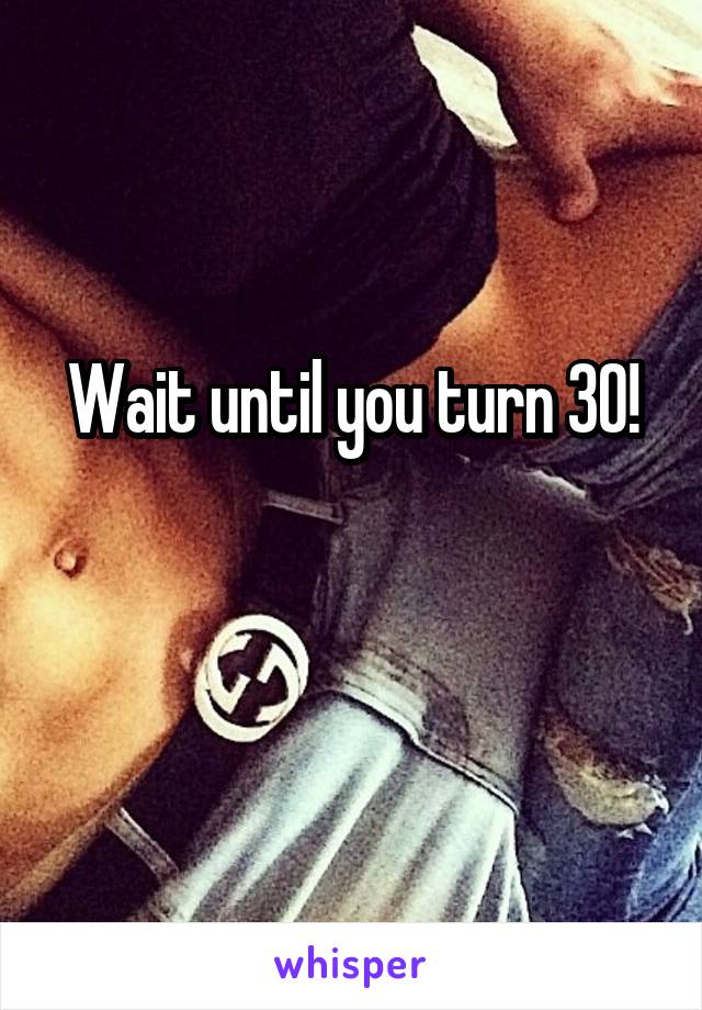 Wait until you turn 30!

