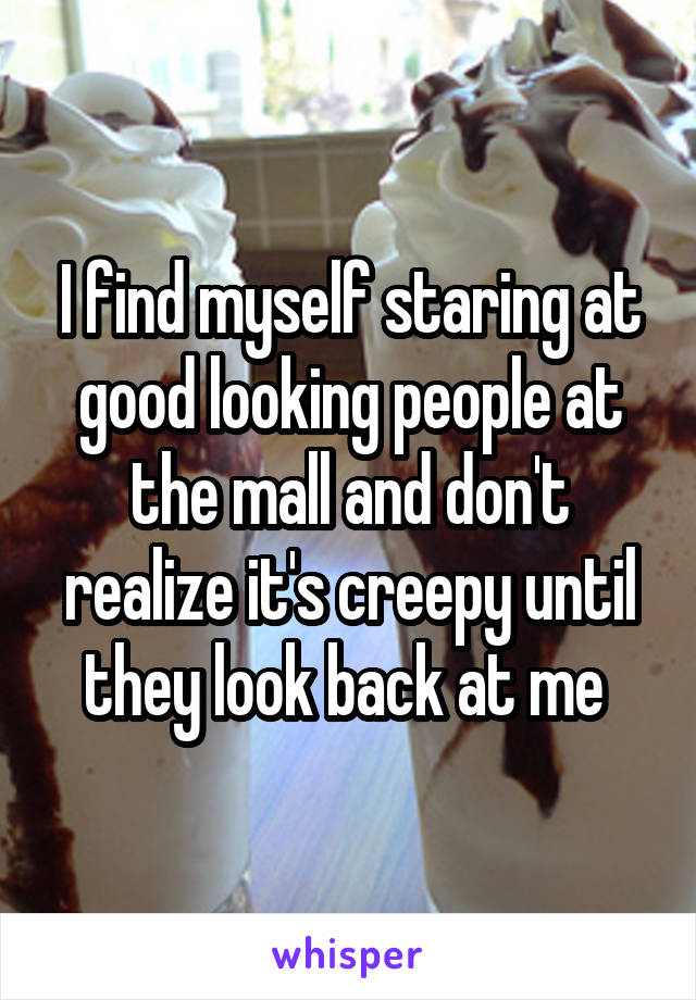 I find myself staring at good looking people at the mall and don't realize it's creepy until they look back at me 