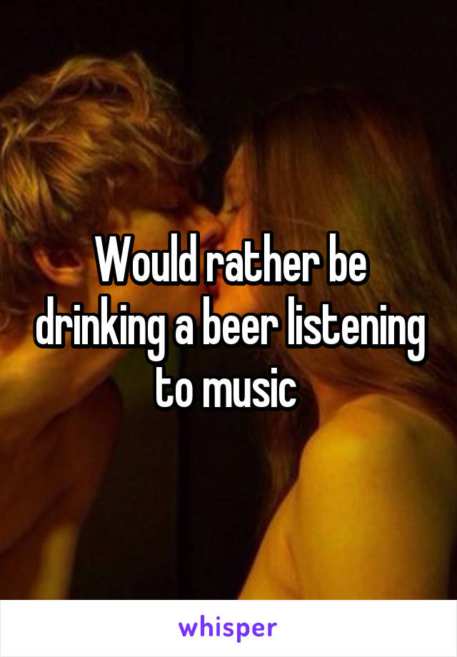 Would rather be drinking a beer listening to music 
