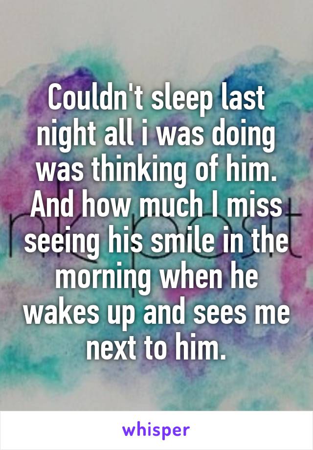 Couldn't sleep last night all i was doing was thinking of him. And how much I miss seeing his smile in the morning when he wakes up and sees me next to him.