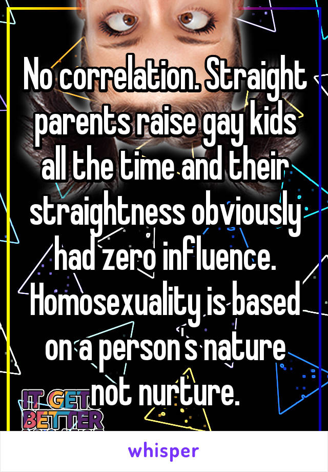 No correlation. Straight parents raise gay kids all the time and their straightness obviously had zero influence. Homosexuality is based on a person's nature not nurture.