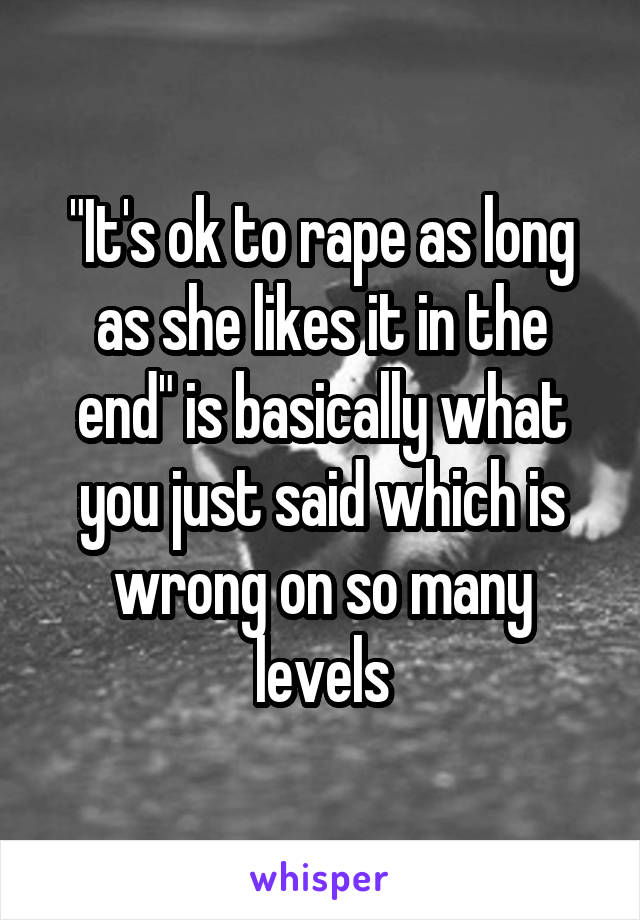 "It's ok to rape as long as she likes it in the end" is basically what you just said which is wrong on so many levels