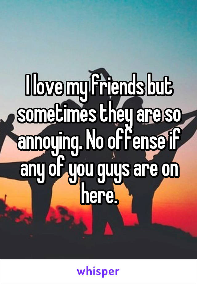 I love my friends but sometimes they are so annoying. No offense if any of you guys are on here.