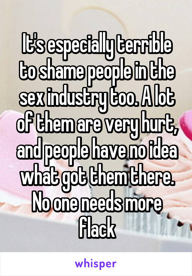 It's especially terrible to shame people in the sex industry too. A lot of them are very hurt, and people have no idea what got them there. No one needs more flack
