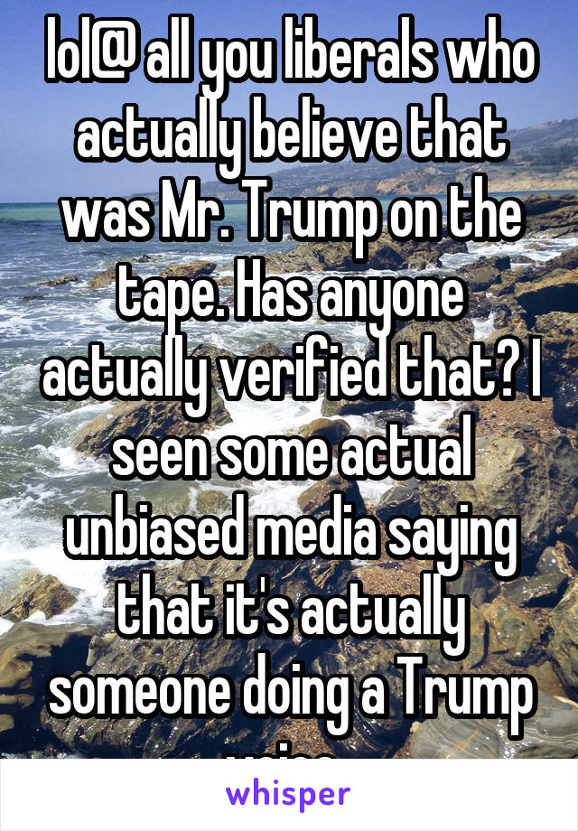 lol@ all you liberals who actually believe that was Mr. Trump on the tape. Has anyone actually verified that? I seen some actual unbiased media saying that it's actually someone doing a Trump voice. 