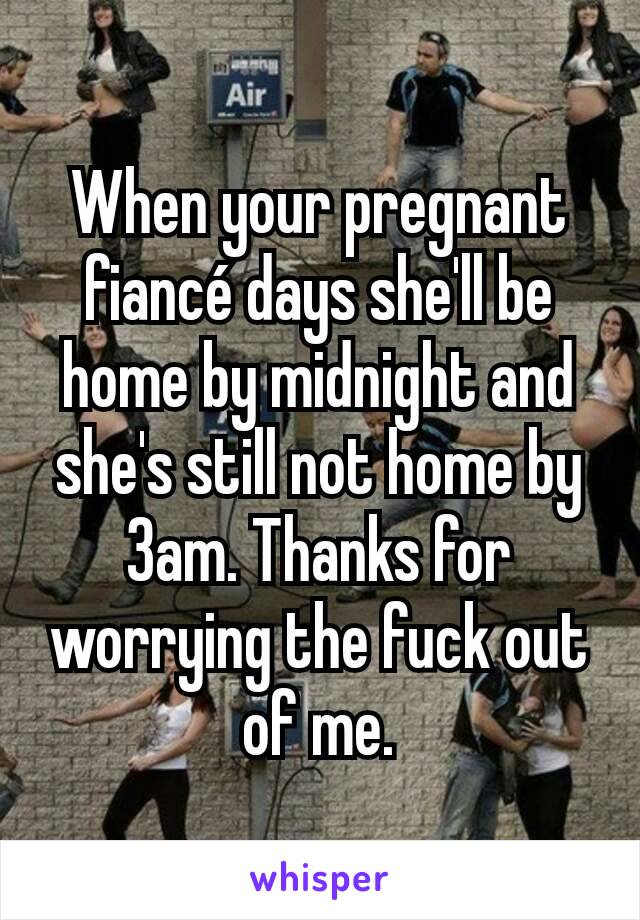 When your pregnant fiancé days she'll be home by midnight and she's still not home by 3am. Thanks for worrying the fuck out of me.