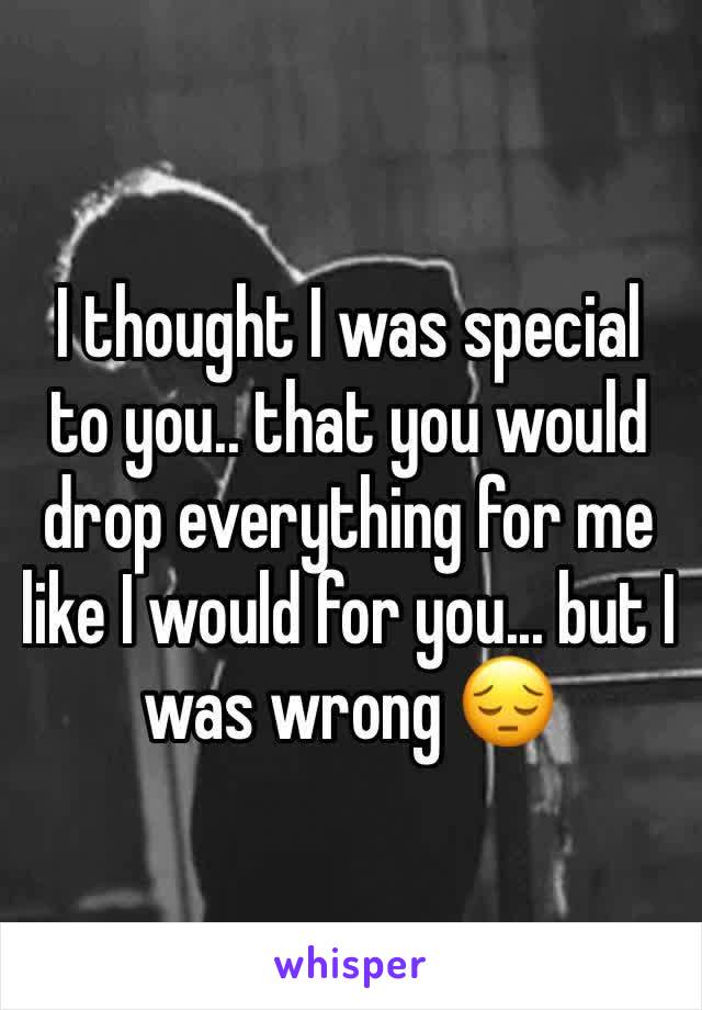 I thought I was special to you.. that you would drop everything for me like I would for you... but I was wrong 😔