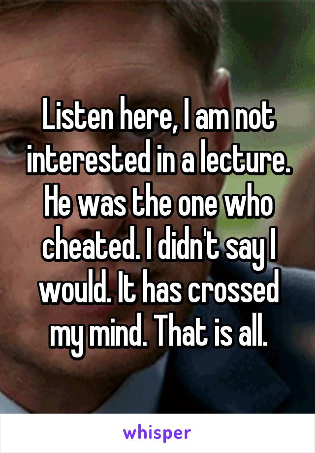 Listen here, I am not interested in a lecture. He was the one who cheated. I didn't say I would. It has crossed my mind. That is all.