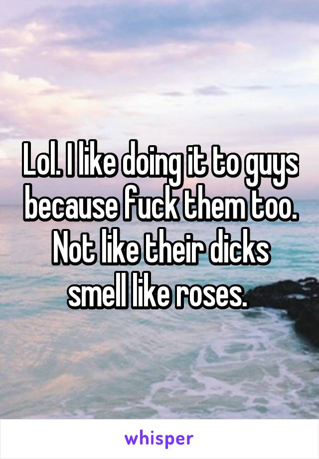 Lol. I like doing it to guys because fuck them too. Not like their dicks smell like roses. 
