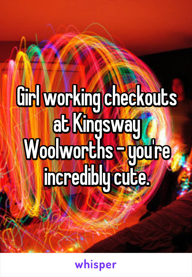 Girl working checkouts at Kingsway Woolworths - you're incredibly cute.
