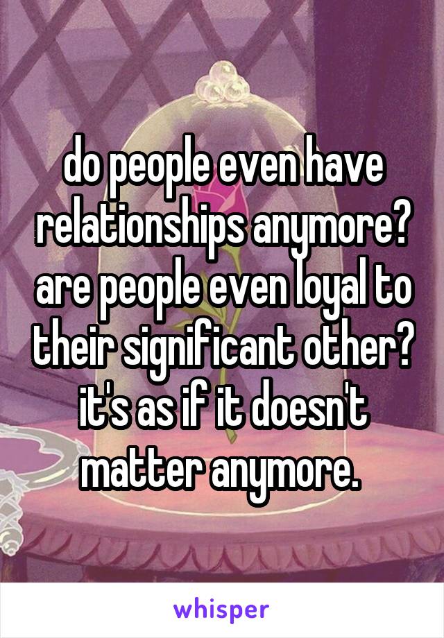 do people even have relationships anymore? are people even loyal to their significant other? it's as if it doesn't matter anymore. 