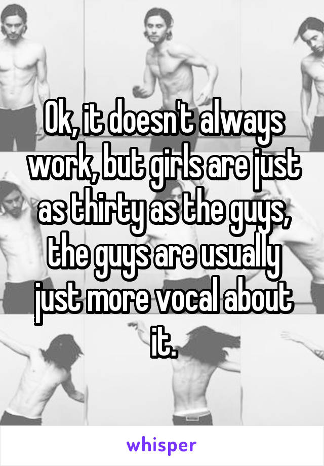 Ok, it doesn't always work, but girls are just as thirty as the guys, the guys are usually just more vocal about it.