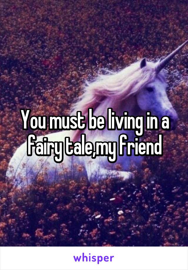 You must be living in a fairy tale,my friend