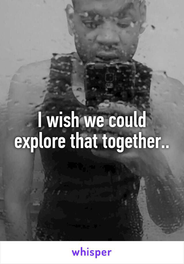 I wish we could explore that together..