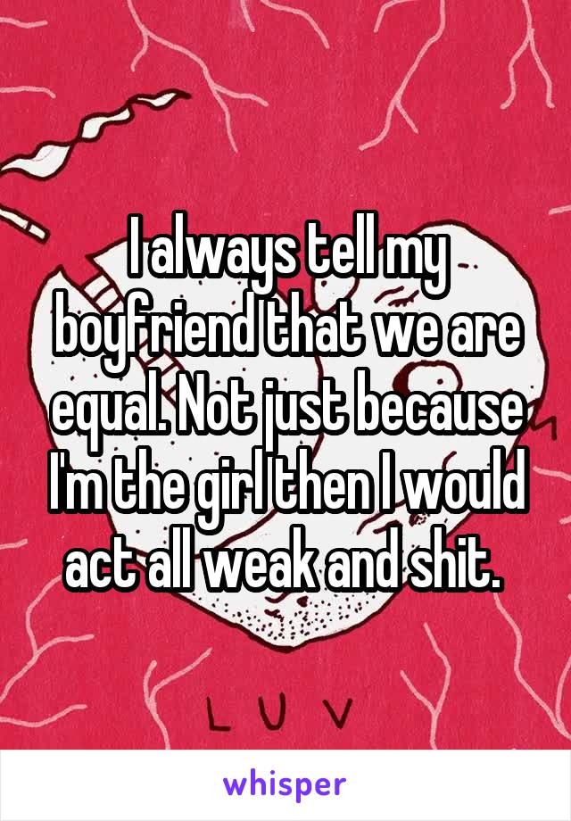 I always tell my boyfriend that we are equal. Not just because I'm the girl then I would act all weak and shit. 