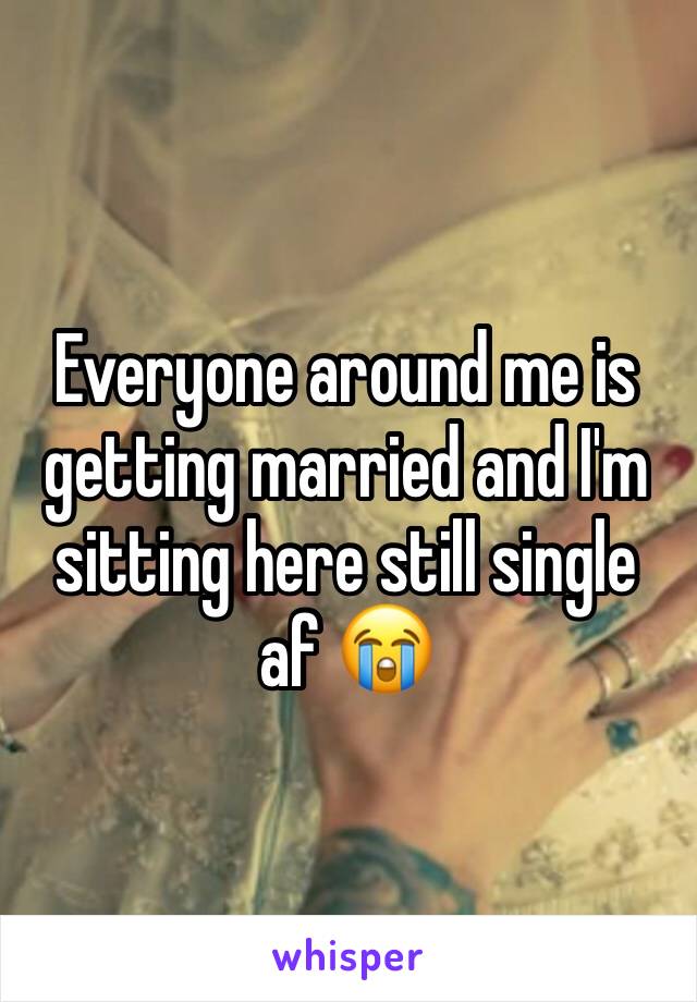 Everyone around me is getting married and I'm sitting here still single af 😭