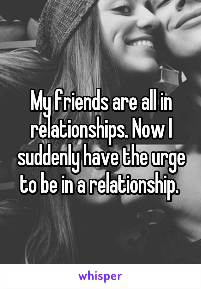 My friends are all in relationships. Now I suddenly have the urge to be in a relationship. 