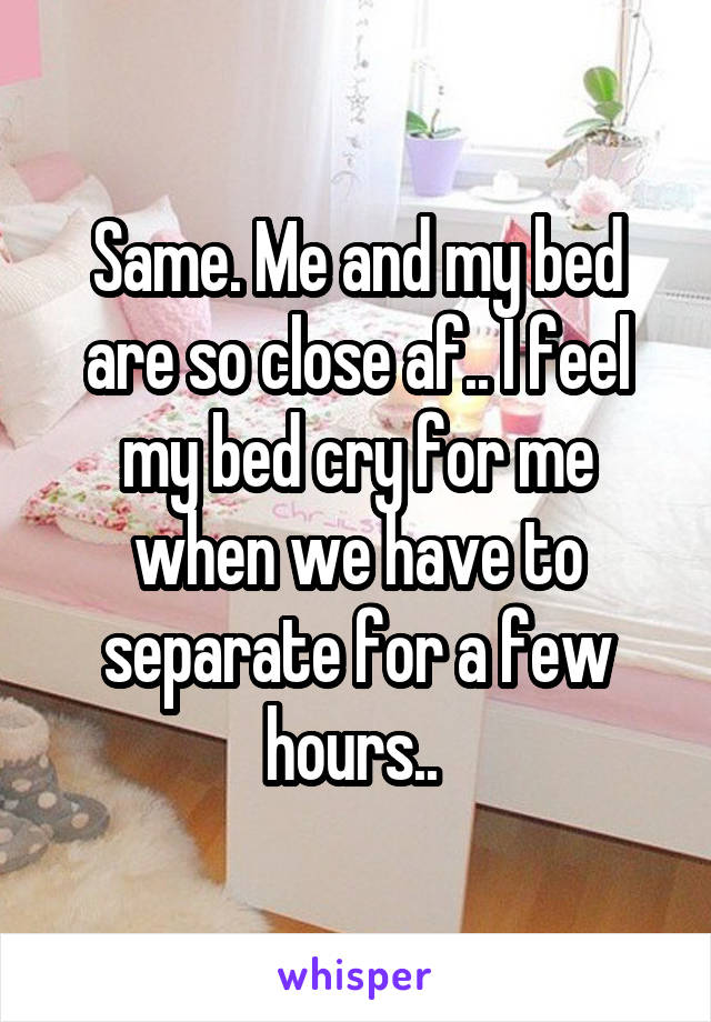 Same. Me and my bed are so close af.. I feel my bed cry for me when we have to separate for a few hours.. 
